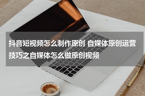 抖音短视频怎么制作原创 自媒体原创运营技巧之自媒体怎么做原创视频