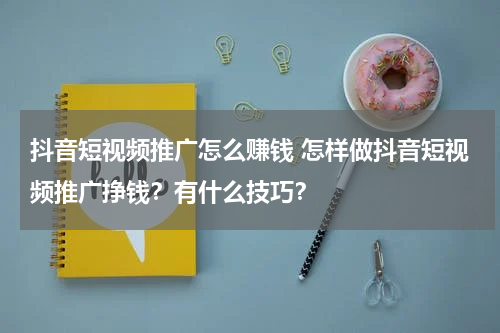 抖音短视频推广怎么赚钱 怎样做抖音短视频推广挣钱？有什么技巧？