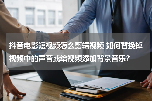 抖音电影短视频怎么剪辑视频 如何替换掉视频中的声音或给视频添加背景音乐？