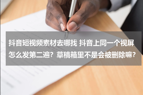 抖音短视频素材去哪找 抖音上同一个视屏怎么发第二遍？草稿箱里不是会被删除嘛？