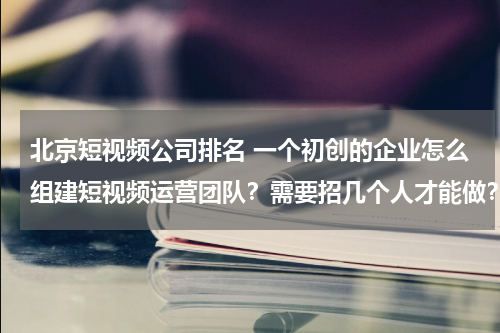 北京短视频公司排名 一个初创的企业怎么组建短视频运营团队？需要招几个人才能做？
