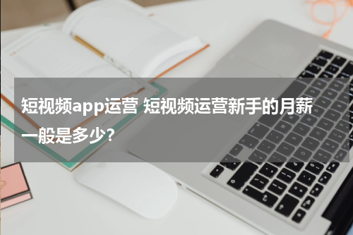 短视频app运营 短视频运营新手的月薪一般是多少？