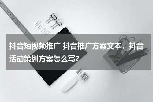 抖音短视频推广 抖音推广方案文本，抖音活动策划方案怎么写？