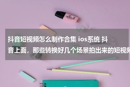 抖音短视频怎么制作合集 ios系统 抖音上面，那些转换好几个场景拍出来的短视频是怎么拍出来的？是用什么软件添加几个视频合成