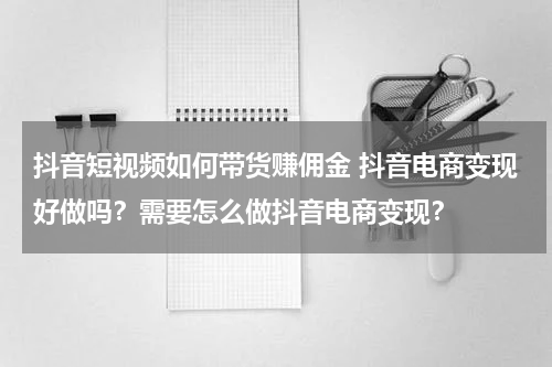 抖音短视频如何带货赚佣金 抖音电商变现好做吗？需要怎么做抖音电商变现？