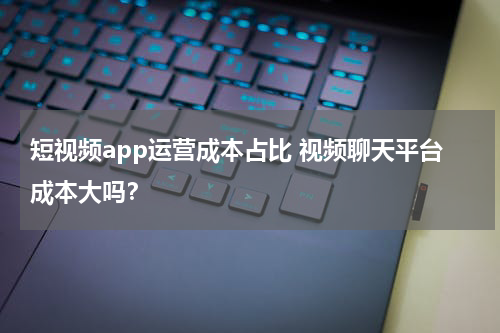 短视频app运营成本占比 视频聊天平台成本大吗？