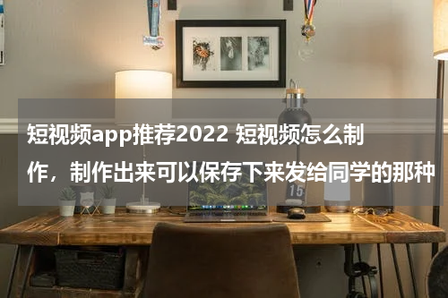 短视频app推荐2022 短视频怎么制作，制作出来可以保存下来发给同学的那种