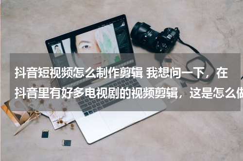 抖音短视频怎么制作剪辑 我想问一下，在抖音里有好多电视剧的视频剪辑，这是怎么做的，而且我不知道做视频怎么弄视频素材