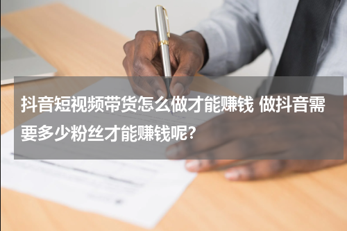 抖音短视频带货怎么做才能赚钱 做抖音需要多少粉丝才能赚钱呢？