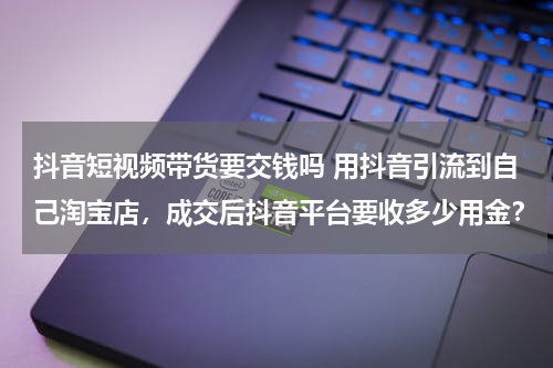 抖音短视频带货要交钱吗 用抖音引流到自己淘宝店，成交后抖音平台要收多少用金？