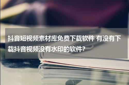 抖音短视频素材库免费下载软件 有没有下载抖音视频没有水印的软件？