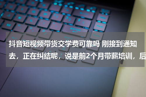 抖音短视频带货交学费可靠吗 刚接到通知去，正在纠结呢，说是前2个月带薪培训，后面工作要还1年的学费贷款，靠谱吗？求各位神仙解