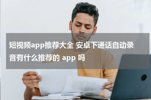 短视频app推荐大全 安卓下通话自动录音有什么推荐的 app 吗