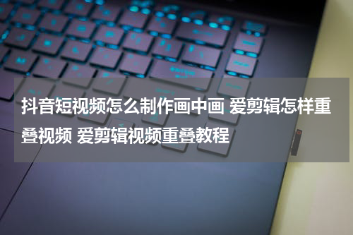 抖音短视频怎么制作画中画 爱剪辑怎样重叠视频 爱剪辑视频重叠教程