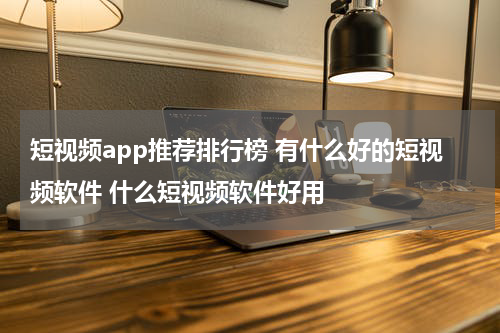 短视频app推荐排行榜 有什么好的短视频软件 什么短视频软件好用