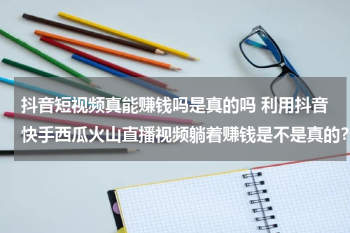 抖音短视频真能赚钱吗是真的吗 利用抖音快手西瓜火山直播视频躺着赚钱是不是真的？