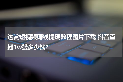 达赏短视频赚钱提现教程图片下载 抖音直播1w赞多少钱？