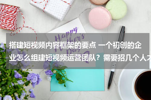 搭建短视频内容框架的要点 一个初创的企业怎么组建短视频运营团队？需要招几个人才能做？