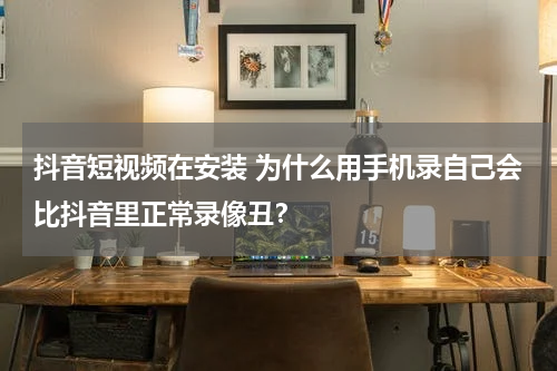 抖音短视频在安装 为什么用手机录自己会比抖音里正常录像丑？