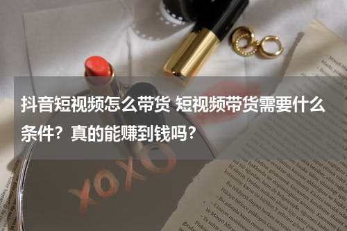 抖音短视频怎么带货 短视频带货需要什么条件？真的能赚到钱吗？