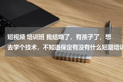 短视频 培训班 我结婚了，有孩子了，想去学个技术，不知道保定有没有什么短期培训的学校适合我，我二十多