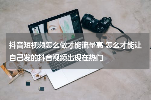 抖音短视频怎么做才能流量高 怎么才能让自己发的抖音视频出现在热门
