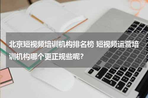 北京短视频培训机构排名榜 短视频运营培训机构哪个更正规些呢？