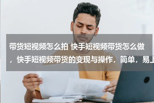 带货短视频怎么拍 快手短视频带货怎么做，快手短视频带货的变现与操作，简单，易上手