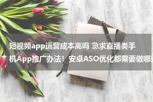 短视频app运营成本高吗 急求直播类手机App推广办法！安卓ASO优化都需要做哪些准备工作？