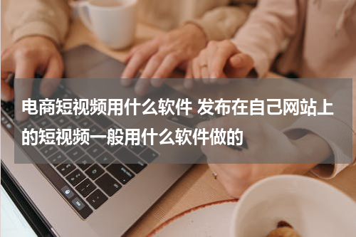 电商短视频用什么软件 发布在自己网站上的短视频一般用什么软件做的
