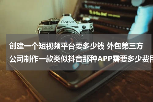 创建一个短视频平台要多少钱 外包第三方公司制作一款类似抖音那种APP需要多少费用？