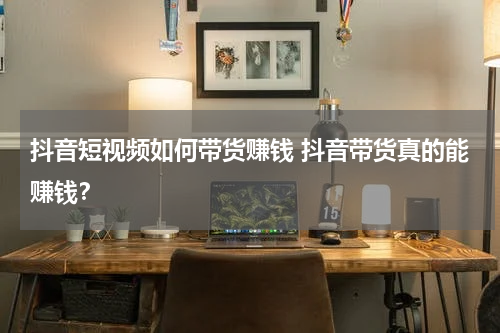抖音短视频如何带货赚钱 抖音带货真的能赚钱？