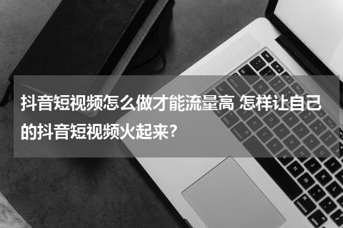 抖音短视频怎么做才能流量高 怎样让自己的抖音短视频火起来？