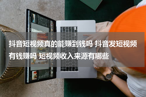 抖音短视频真的能赚到钱吗 抖音发短视频有钱赚吗 短视频收入来源有哪些