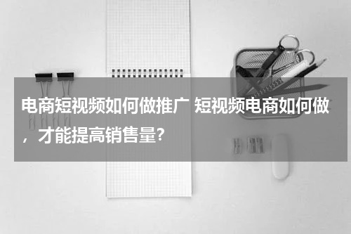 电商短视频如何做推广 短视频电商如何做，才能提高销售量？