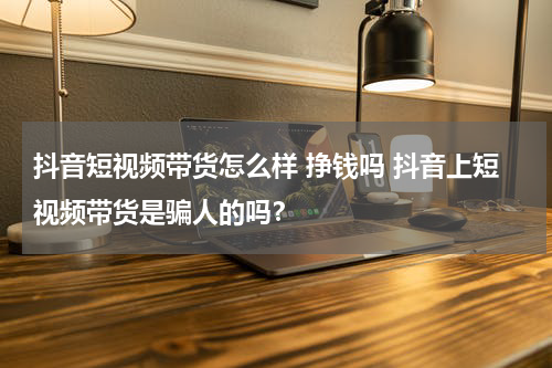 抖音短视频带货怎么样 挣钱吗 抖音上短视频带货是骗人的吗？