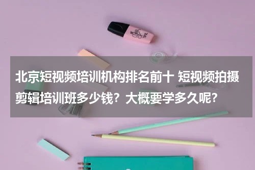 北京短视频培训机构排名前十 短视频拍摄剪辑培训班多少钱？大概要学多久呢？