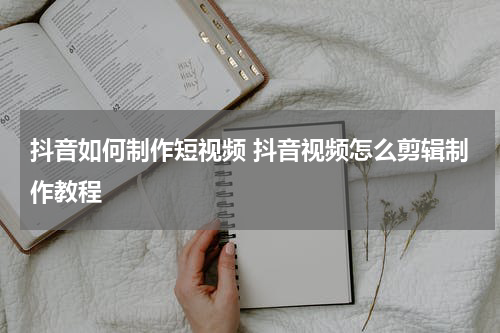 抖音如何制作短视频 抖音视频怎么剪辑制作教程
