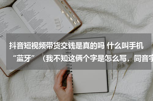 抖音短视频带货交钱是真的吗 什么叫手机“蓝牙”（我不知这俩个字是怎么写，同音字哈）功能？有不有几百块钱一个的这种手机？