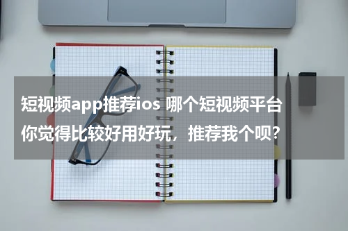 短视频app推荐ios 哪个短视频平台你觉得比较好用好玩，推荐我个呗？