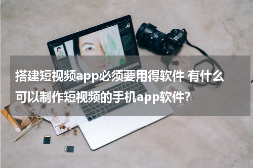 搭建短视频app必须要用得软件 有什么可以制作短视频的手机app软件？