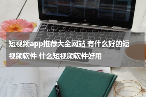 短视频app推荐大全网站 有什么好的短视频软件 什么短视频软件好用