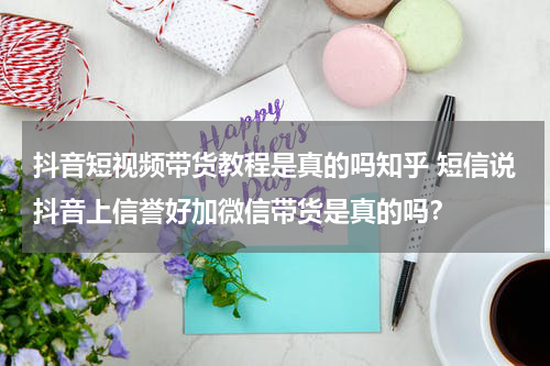 抖音短视频带货教程是真的吗知乎 短信说抖音上信誉好加微信带货是真的吗？