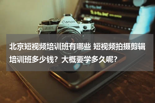北京短视频培训班有哪些 短视频拍摄剪辑培训班多少钱？大概要学多久呢？