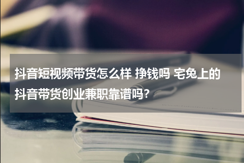 抖音短视频带货怎么样 挣钱吗 宅兔上的抖音带货创业兼职靠谱吗？