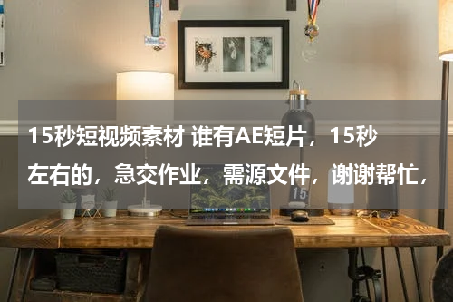 15秒短视频素材 谁有AE短片，15秒左右的，急交作业，需源文件，谢谢帮忙，