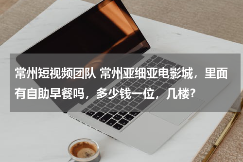常州短视频团队 常州亚细亚电影城，里面有自助早餐吗，多少钱一位，几楼？