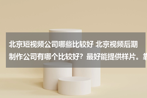 北京短视频公司哪些比较好 北京视频后期制作公司有哪个比较好？最好能提供样片。靠实力说话啊！有好的加分！