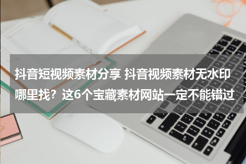 抖音短视频素材分享 抖音视频素材无水印哪里找？这6个宝藏素材网站一定不能错过