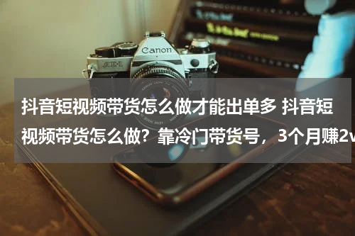 抖音短视频带货怎么做才能出单多 抖音短视频带货怎么做？靠冷门带货号，3个月赚2w+掏心窝子聊聊短视频带货的起号爆单捷径~